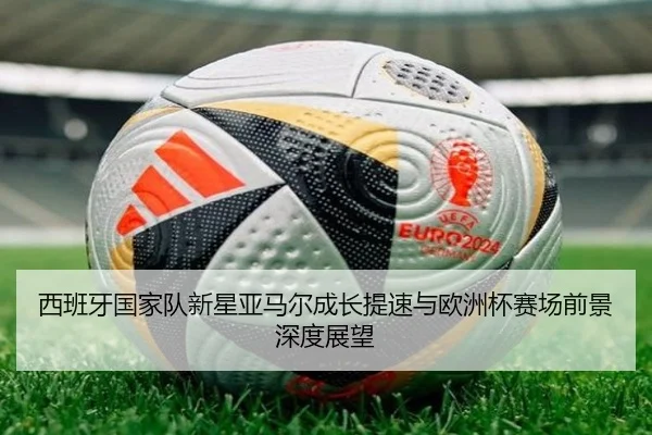 西班牙国家队新星亚马尔成长提速与欧洲杯赛场前景深度展望