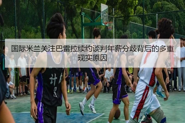 国际米兰关注巴雷拉续约谈判年薪分歧背后的多重现实原因