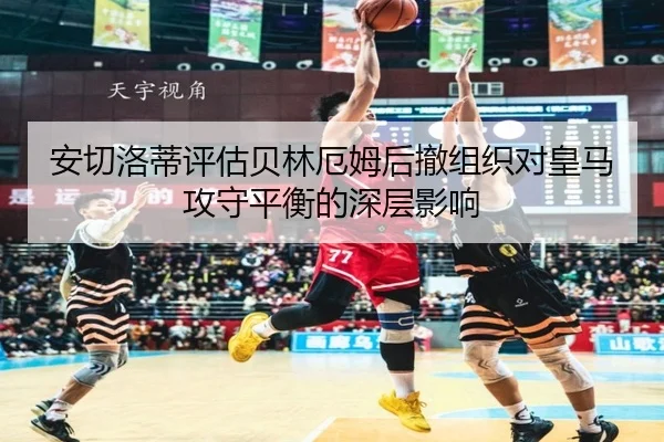 安切洛蒂评估贝林厄姆后撤组织对皇马攻守平衡的深层影响