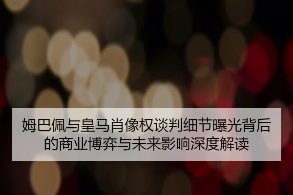 姆巴佩与皇马肖像权谈判细节曝光背后的商业博弈与未来影响深度解读
