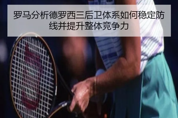 罗马分析德罗西三后卫体系如何稳定防线并提升整体竞争力
