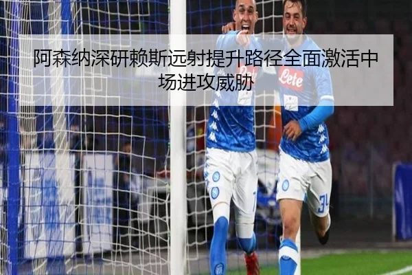 阿森纳深研赖斯远射提升路径全面激活中场进攻威胁